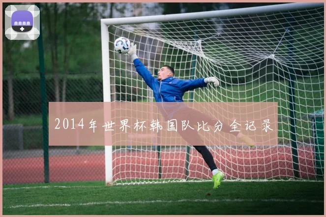 2014年世界杯韩国队比分全记录