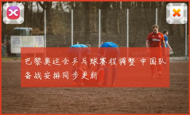 巴黎奥运会乒乓球赛程调整 中国队备战安排同步更新