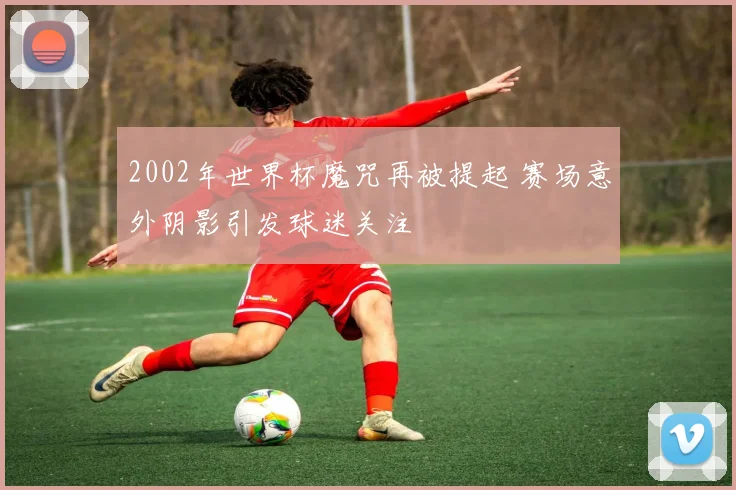 2002年世界杯魔咒再被提起 赛场意外阴影引发球迷关注