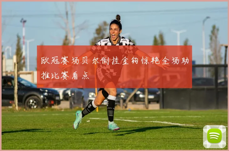欧冠赛场贝尔倒挂金钩惊艳全场助推比赛看点