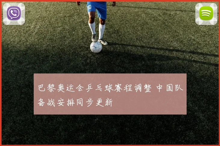 巴黎奥运会乒乓球赛程调整 中国队备战安排同步更新