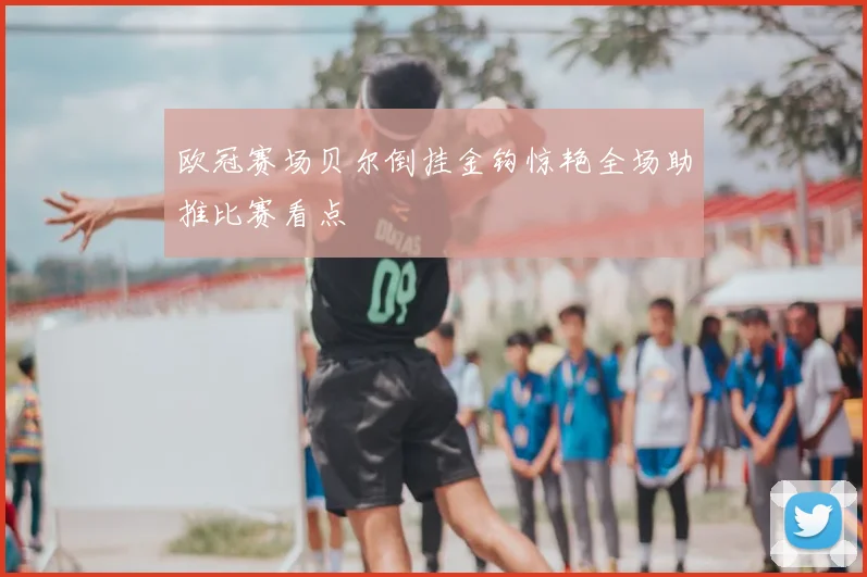 欧冠赛场贝尔倒挂金钩惊艳全场助推比赛看点